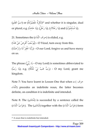 Arabic Tutor – Volume Three


(             ) or (                 )27 and whether it is singular, dual

or plural, e.g. (             ), (        ), (       ) and (       ).


21. Sometimes the (                      ) is elided, e.g.

(                           ) – O Yūsuf, turn away from this.

(                         ) – O our Lord, forgive us and have mercy
on us.


The phrase (              – O my Lord) is sometimes abbreviated to

(          ), e.g. (                           ) - O my Lord, grant me
kingdom.


Note 7: You have learnt in Lesson One that when a (

        ) precedes an indefinite noun, the latter becomes
definite, on condition it is indefinite and intended.


Note 8: The (               ) is succeeded by a sentence called the

(                ). The (         ) together with the (           ) form



27   A noun that is indefinite but intended.

                                                               Page 309
         Madrassah Inaamiyyah Camperdown - http://www.al-inaam.com/
 