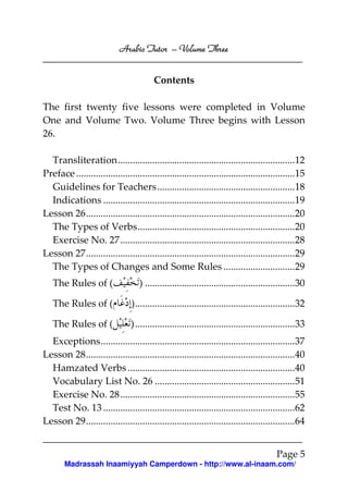 Arabic Tutor – Volume Three


                                          Contents

The first twenty five lessons were completed in Volume
One and Volume Two. Volume Three begins with Lesson
26.

  Transliteration........................................................................12
Preface .........................................................................................15
  Guidelines for Teachers........................................................18
  Indications ..............................................................................19
Lesson 26.....................................................................................20
  The Types of Verbs................................................................20
  Exercise No. 27 .......................................................................28
Lesson 27.....................................................................................29
  The Types of Changes and Some Rules .............................29
   The Rules of (                   ) .............................................................30

   The Rules of (                ).................................................................32

   The Rules of (                ) .................................................................33
  Exceptions...............................................................................37
Lesson 28.....................................................................................40
  Hamzated Verbs ....................................................................40
  Vocabulary List No. 26 .........................................................51
  Exercise No. 28 .......................................................................55
  Test No. 13 ..............................................................................62
Lesson 29.....................................................................................64


                                                                                          Page 5
        Madrassah Inaamiyyah Camperdown - http://www.al-inaam.com/
 