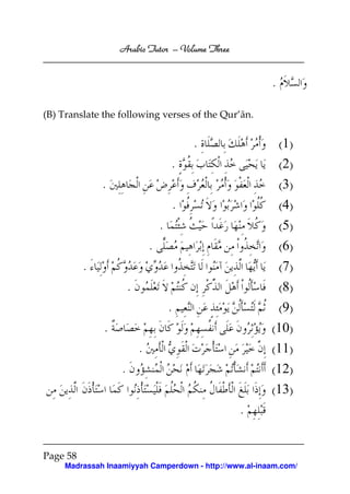 Arabic Tutor – Volume Three


                                                        .

(B) Translate the following verses of the Qur’ān.


                                               .            (1)
                                       .                    (2)
              .                                             (3)
                                           .                (4)
                                   .                        (5)
                               .                            (6)
          .                                                 (7)
                       .                                    (8)
                                       .                 (9)
              .                                         (10)
                           .                            (11)
                   .                                    (12)
                                                        (13)
                                                   .


Page 58
     Madrassah Inaamiyyah Camperdown - http://www.al-inaam.com/
 