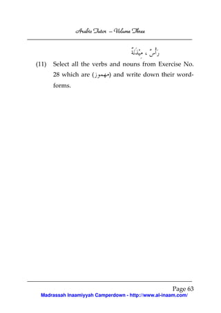 Arabic Tutor – Volume Three




(11)   Select all the verbs and nouns from Exercise No.
       28 which are (       ) and write down their word-
       forms.




                                                    Page 63
 Madrassah Inaamiyyah Camperdown - http://www.al-inaam.com/
 