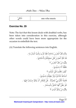 Arabic Tutor – Volume Three


                                      one who meets


Exercise No. 29

Note: The fact that this lesson deals with doubled verbs, has
been taken into consideration in this exercise, although
other words could have been more appropriate for the
occasion to embellish the text.

(A) Translate the following sentences into English.


                   .                                          ( 1)
                              .
                                                              ( 2)
                                                   .

                                  .        (           )
              .                                .
                                       .
                                                              ( 5)


                                                           Page 77
     Madrassah Inaamiyyah Camperdown - http://www.al-inaam.com/
 