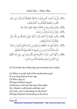 Arabic Tutor – Volume Three


                                                       (11)
                   .
          .                                            (12)
                                .                      (13)
                                                       (14)
                                    .
                                                       (15)
    .
                                                       (16)
               .

(C) Translate the following conversation into Arabic.

(1) When was the bell of the madrasah rung?
It was rung half an hour ago.
(2) Who rang it?
Perhaps Hāmid rang it.
(3) Knock a nail into the leg of the table.
Sir, I think it will break with the nail.
(4) Look, who is knocking on the door?
Perhaps Hāmid is knocking on the door.

Page 82
    Madrassah Inaamiyyah Camperdown - http://www.al-inaam.com/
 