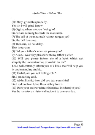 Arabic Tutor – Volume Three


(5) O boy, grind this properly.
Yes sir, I will grind it now.
(6) O girls, where are you fleeing to?
Sir, we are running towards the madrasah.
(7) The bell of the madrasah has not rung as yet?
Sir, the bell has rung.
(8) Then run, do not delay.
That is our aim.
(9) Did your father’s letter not please you?
By Allāh, I was very pleased with my father’s letter.
(10) Will you please inform me of a book which can
simplify the understanding of Arabic for me?
Yes, I will certainly inform you of a book that will help you
in understanding Arabic.
(11) Rashīd, are you not feeling cold?
Sir, I am feeling cold.
(12) Àbdul Hamīd, how did you tear your shirt?
Sir, I did not tear it, but this evil boy tore it.
(13) Does your teacher narrate historical incidents to you?
Yes, he narrates an historical incident to us every day.




                                                        Page 83
     Madrassah Inaamiyyah Camperdown - http://www.al-inaam.com/
 