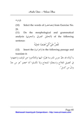 Arabic Tutor – Volume Three


       ).

(10)        Select the words of (           ) from Exercise No.
29.
(11)        Do   the       morphological     and    grammatical
analysis (                                 ) of the following
sentence:


(12)        Insert the (       ) in the following passage and
translate it:


       "
                                                   ."




                                                        Page 85
Madrassah Inaamiyyah Camperdown - http://www.al-inaam.com/
 