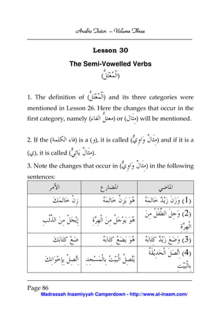Arabic Tutor – Volume Three


                              Lesson 30

                  The Semi-Vowelled Verbs
                                  (       )


1. The definition of (                ) and its three categories were
mentioned in Lesson 26. Here the changes that occur in the
first category, namely (                 ) or (    ) will be mentioned.


2. If the (           ) is a ( ), it is called (          ) and if it is a

( ), it is called (          ).

3. Note the changes that occur in (                   ) in the following
sentences:


                                                                    ( 1)
                                                                    ( 2)


                                                                    ( 3)
                                                                    ( 4)



Page 86
      Madrassah Inaamiyyah Camperdown - http://www.al-inaam.com/
 