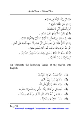 Arabic Tutor – Volume Three


                                                .
                                                                 (16)
                                                    .
                                    .                            (17)
            .
 .                                                               (18)
                  .
          .                                                      (19)
                                                        .

(B) Translate the following verses of the Qur’ān into
English.


                            .                               .   (1)
                                    .                           (2)
                                .                               (3)
       .                                    .                   (4)
        .                                                       (5)
                                        .                       (6)

Page 98
     Madrassah Inaamiyyah Camperdown - http://www.al-inaam.com/
 