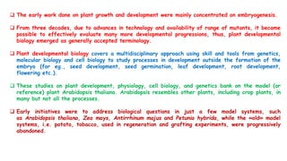  The early work done on plant growth and development were mainly concentrated on embryogenesis.
 From three decades, due to advances in technology and availability of range of mutants, it became
possible to effectively evaluate many more developmental progressions, thus, plant developmental
biology emerged as generally accepted terminology.
 Plant developmental biology covers a multidisciplinary approach using skill and tools from genetics,
molecular biology and cell biology to study processes in development outside the formation of the
embryo (for eg., seed development, seed germination, leaf development, root development,
flowering etc.).
 These studies on plant development, physiology, cell biology, and genetics bank on the model (or
reference) plant Arabidopsis thaliana. Arabidopsis resembles other plants, including crop plants, in
many but not all the processes.
 Early initiatives were to address biological questions in just a few model systems, such
as Arabidopsis thaliana, Zea mays, Antirrhinum majus and Petunia hybrida, while the «old» model
systems, i.e. potato, tobacco, used in regeneration and grafting experiments, were progressively
abandoned.
 