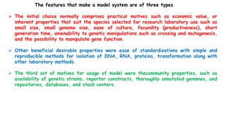 The features that make a model system are of three types
 The initial choice normally comprises practical motives such as economic value, or
inherent properties that suit the species selected for research laboratory use such as
small size, small genome size, ease of culture, fecundity (productiveness), short
generation time, amenability to genetic manipulations such as crossing and mutagenesis,
and the possibility to manipulate gene function.
 Other beneficial desirable properties were ease of standardizations with simple and
reproducible methods for isolation of DNA, RNA, proteins, transformation along with
other laboratory methods.
 The third set of motives for usage of model were thecommunity properties, such as
availability of genetic strains, reporter constructs, thoroughly annotated genomes, and
repositories, databases, and stock centers.
 