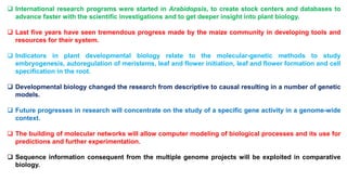  International research programs were started in Arabidopsis, to create stock centers and databases to
advance faster with the scientific investigations and to get deeper insight into plant biology.
 Last five years have seen tremendous progress made by the maize community in developing tools and
resources for their system.
 Indicators in plant developmental biology relate to the molecular-genetic methods to study
embryogenesis, autoregulation of meristems, leaf and flower initiation, leaf and flower formation and cell
specification in the root.
 Developmental biology changed the research from descriptive to causal resulting in a number of genetic
models.
 Future progresses in research will concentrate on the study of a specific gene activity in a genome-wide
context.
 The building of molecular networks will allow computer modeling of biological processes and its use for
predictions and further experimentation.
 Sequence information consequent from the multiple genome projects will be exploited in comparative
biology.
 
