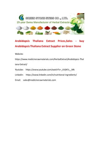 Arabidopsis Thaliana Extract Prices,Sales - buy
ArabidopsisThaliana Extract Supplier on Green Stone
Website:
https://www.medicinerawmaterials.com/HerbalExtract/Arabidopsis-Thal
iana-Extract/
Youtube: https://www.youtube.com/watch?v=_UVjN7z__Mk
Linkedin: https://www.linkedin.com/in/nutritional-ingredients/
Email: sales@medicinerawmaterials.com
 