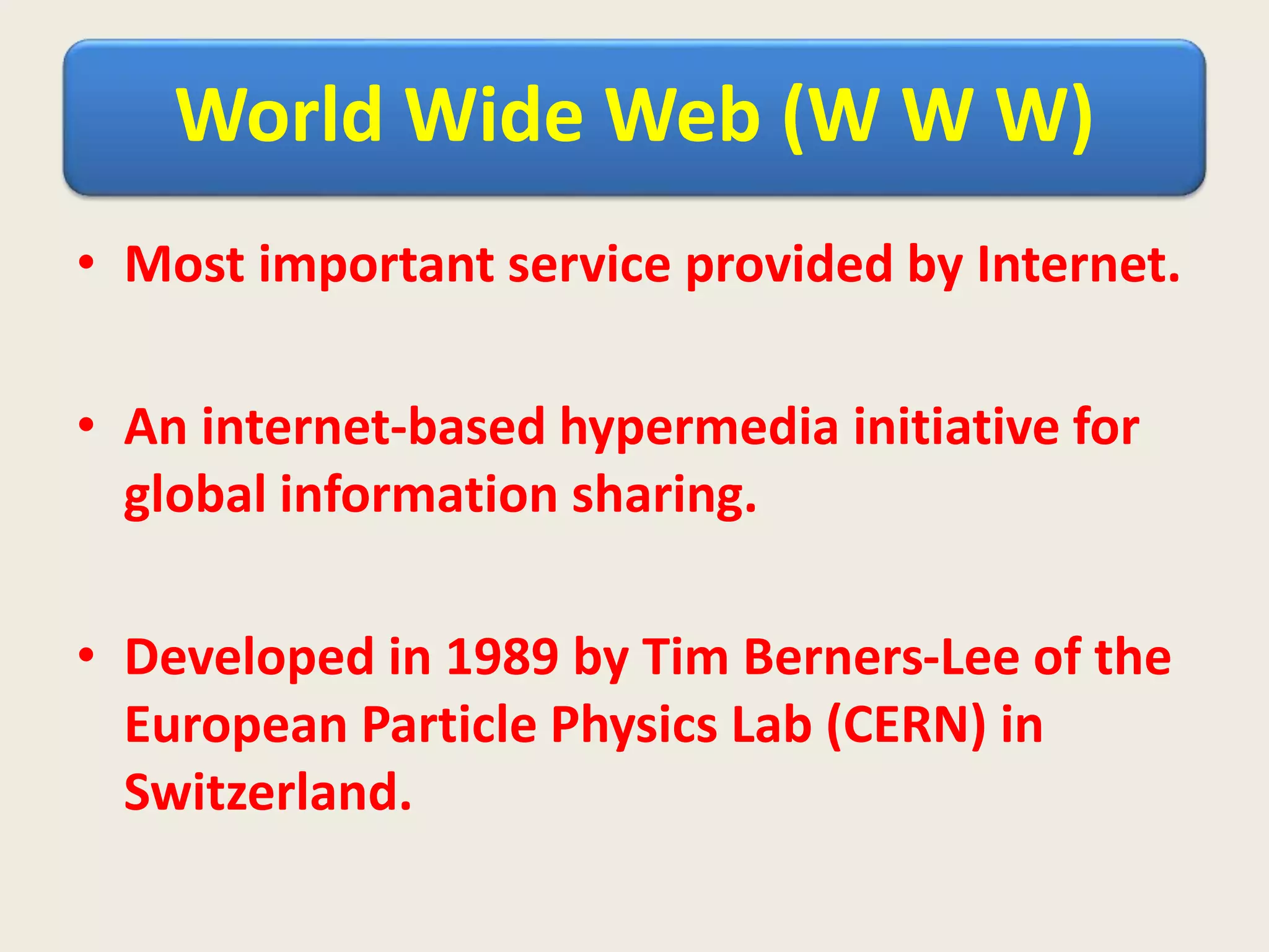 World Wide Web (W W W)
• Most important service provided by Internet.
• An internet-based hypermedia initiative for
global information sharing.
• Developed in 1989 by Tim Berners-Lee of the
European Particle Physics Lab (CERN) in
Switzerland.
 
