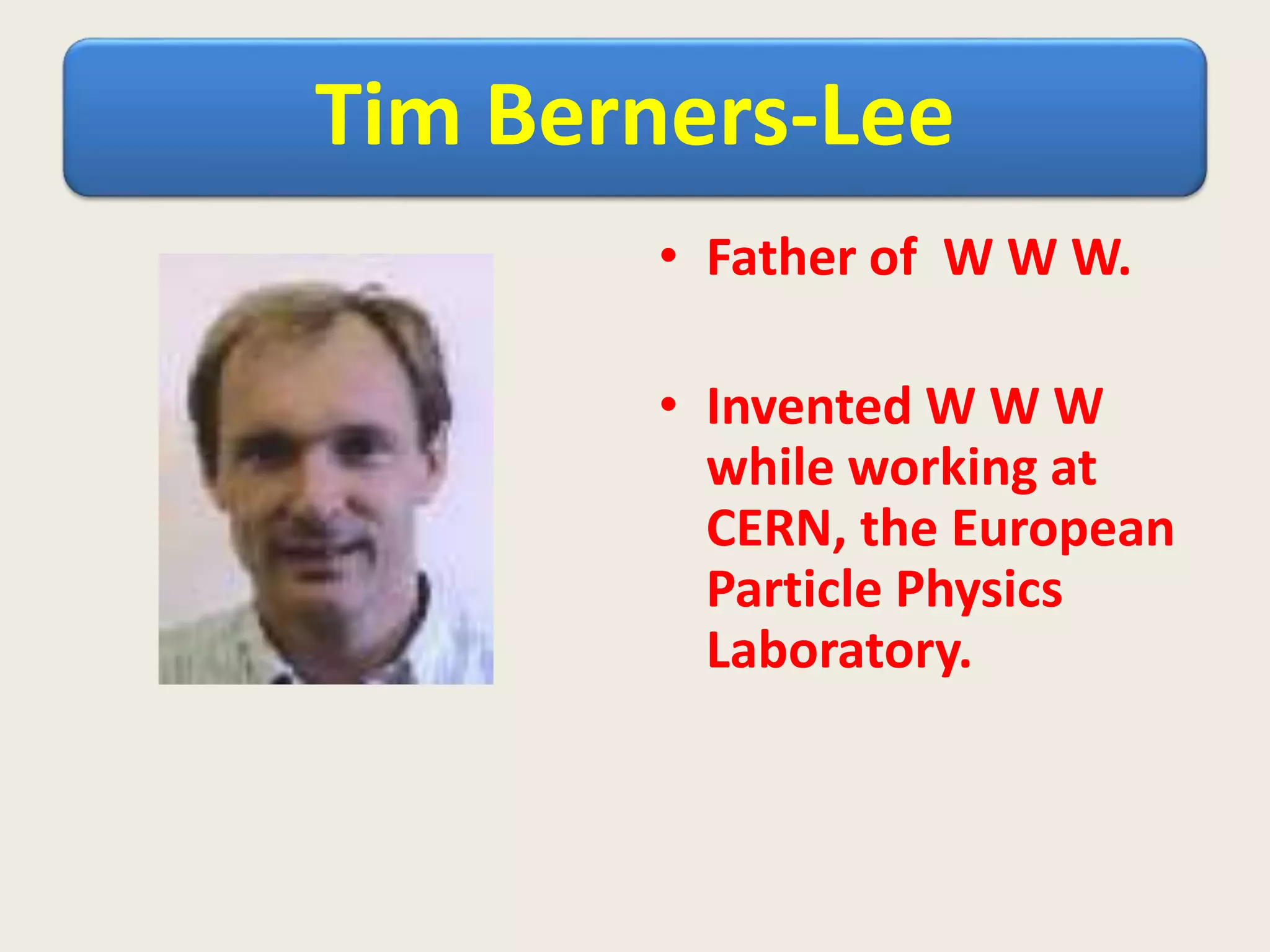 Tim Berners-Lee
• Father of W W W.
• Invented W W W
while working at
CERN, the European
Particle Physics
Laboratory.
 