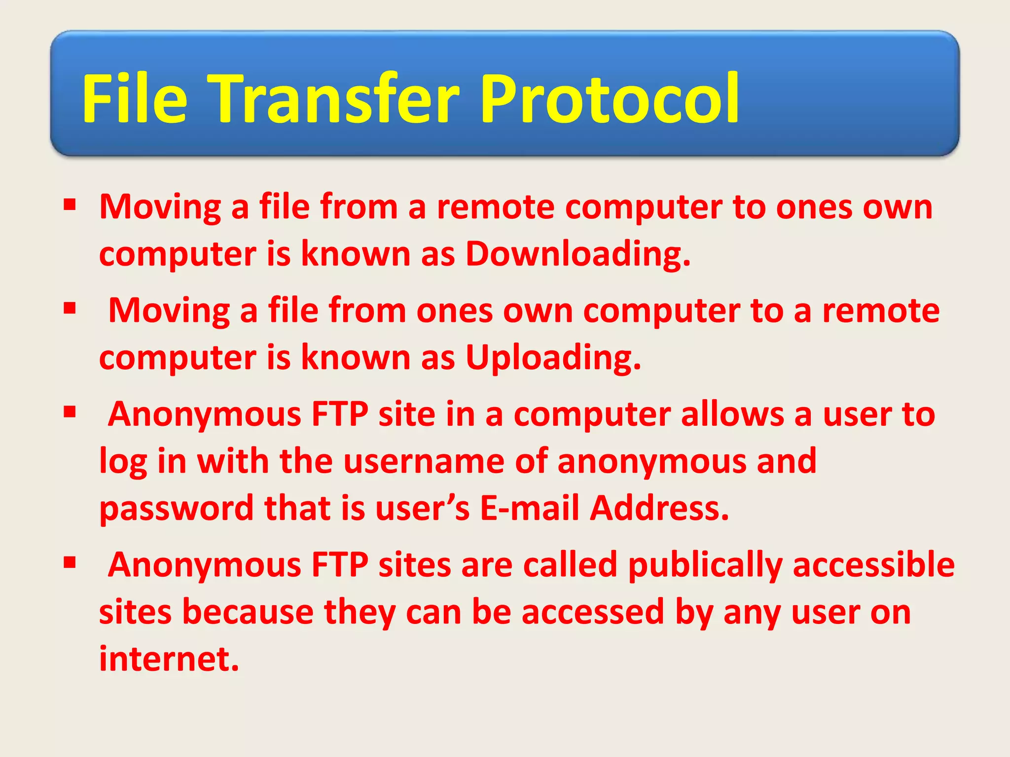 File Transfer Protocol
 Moving a file from a remote computer to ones own
computer is known as Downloading.
 Moving a file from ones own computer to a remote
computer is known as Uploading.
 Anonymous FTP site in a computer allows a user to
log in with the username of anonymous and
password that is user’s E-mail Address.
 Anonymous FTP sites are called publically accessible
sites because they can be accessed by any user on
internet.
 