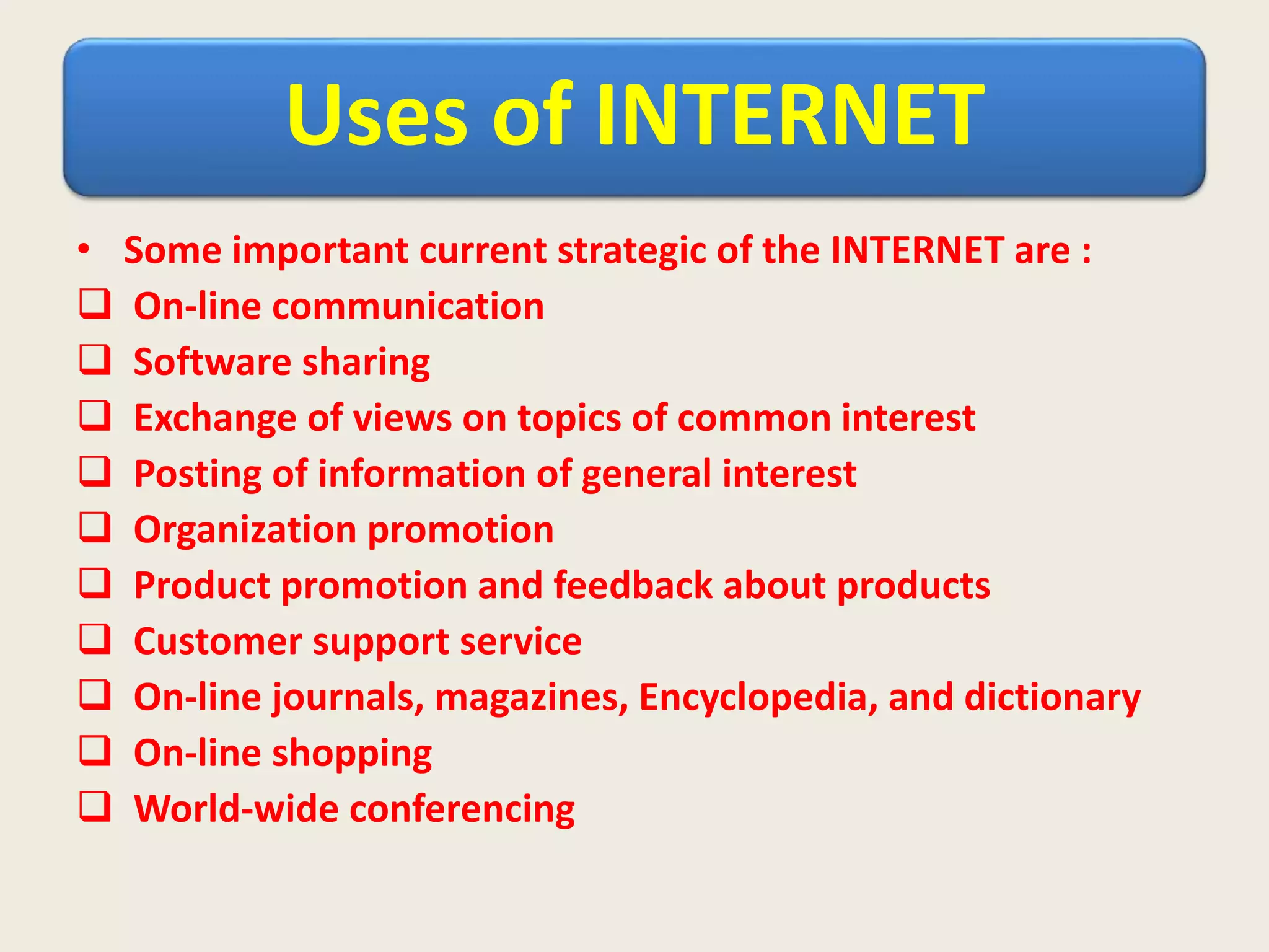Uses of INTERNET
• Some important current strategic of the INTERNET are :
 On-line communication
 Software sharing
 Exchange of views on topics of common interest
 Posting of information of general interest
 Organization promotion
 Product promotion and feedback about products
 Customer support service
 On-line journals, magazines, Encyclopedia, and dictionary
 On-line shopping
 World-wide conferencing
 