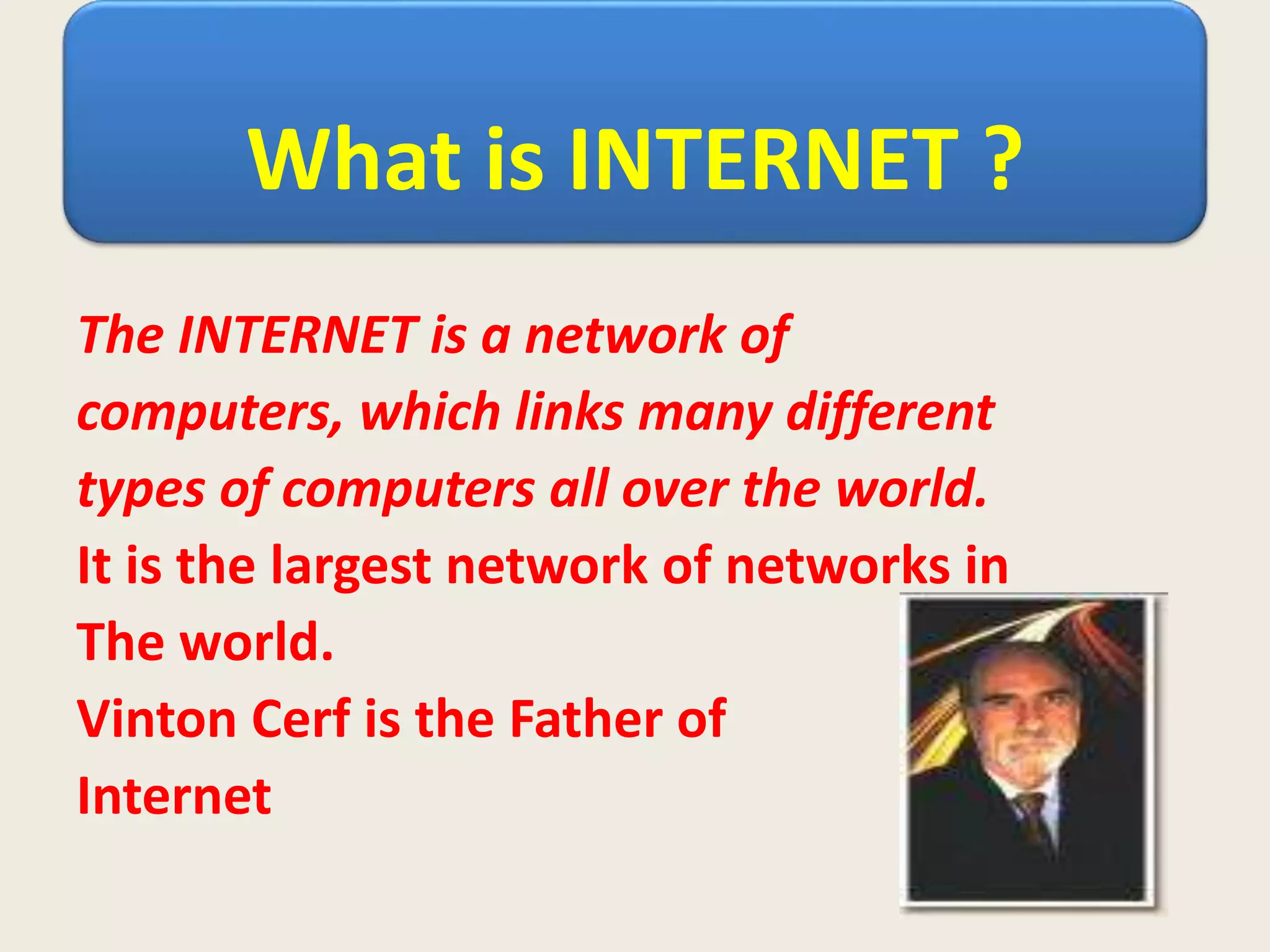 What is INTERNET ?
The INTERNET is a network of
computers, which links many different
types of computers all over the world.
It is the largest network of networks in
The world.
Vinton Cerf is the Father of
Internet
 