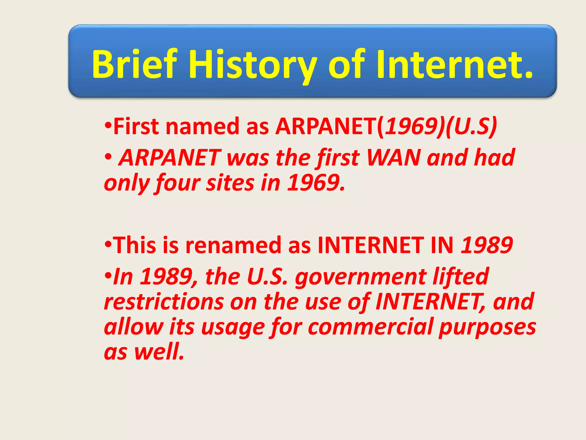 Brief History of Internet.
•First named as ARPANET(1969)(U.S)
• ARPANET was the first WAN and had
only four sites in 1969.
•This is renamed as INTERNET IN 1989
•In 1989, the U.S. government lifted
restrictions on the use of INTERNET, and
allow its usage for commercial purposes
as well.
 