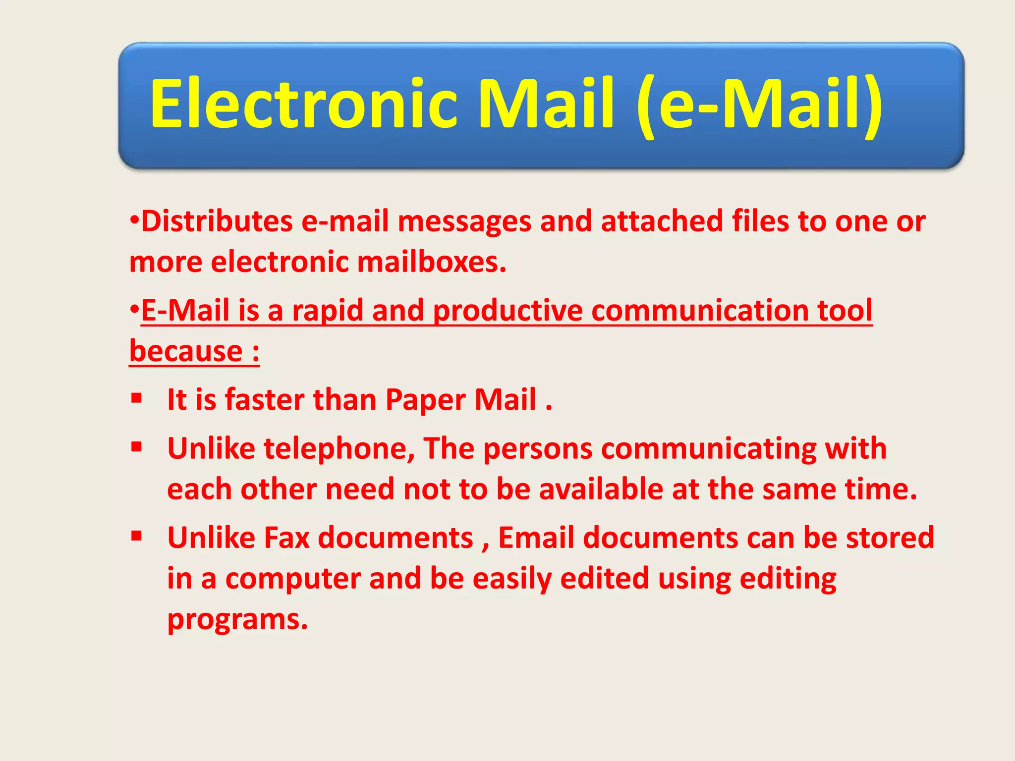 Electronic Mail (e-Mail)
•Distributes e-mail messages and attached files to one or
more electronic mailboxes.
•E-Mail is a rapid and productive communication tool
because :
 It is faster than Paper Mail .
 Unlike telephone, The persons communicating with
each other need not to be available at the same time.
 Unlike Fax documents , Email documents can be stored
in a computer and be easily edited using editing
programs.
 
