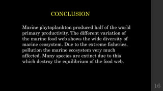 16
CONCLUSION
Marine phytoplankton produced half of the world
primary productivity. The different variation of
the marine food web shows the wide diversity of
marine ecosystem. Due to the extreme fisheries,
pollution the marine ecosystem very much
affected. Many species are extinct due to this
which destroy the equilibrium of the food web.
 