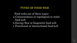 TYPES OF FOOD WEB
Food webs are of three types-
a.Connectedness or topological or static
food web
b.Energy flow or biogenetic food web
c.Functional or interactional food web
6
 