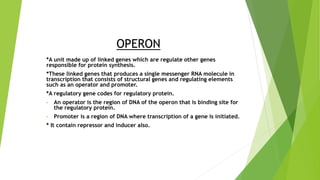 OPERON
*A unit made up of linked genes which are regulate other genes
responsible for protein synthesis.
*These linked genes that produces a single messenger RNA molecule in
transcription that consists of structural genes and regulating elements
such as an operator and promoter.
*A regulatory gene codes for regulatory protein.
• An operator is the region of DNA of the operon that is binding site for
the regulatory protein.
• Promoter is a region of DNA where transcription of a gene is initiated.
* It contain repressor and inducer also.
 