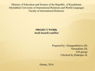 Ministry of Education and Science of the Republic of Kazakhstan 
Abylaikhan University of International Relations and World Languages 
Faculty of International Relations 
PROJECT WORK 
Arab-Israeli conflict 
Prepared by: Almagambetova Zh; 
Narmakhan Zh; 
410-group; 
Checked by:Zhakupov R. 
Almaty, 2014 
 