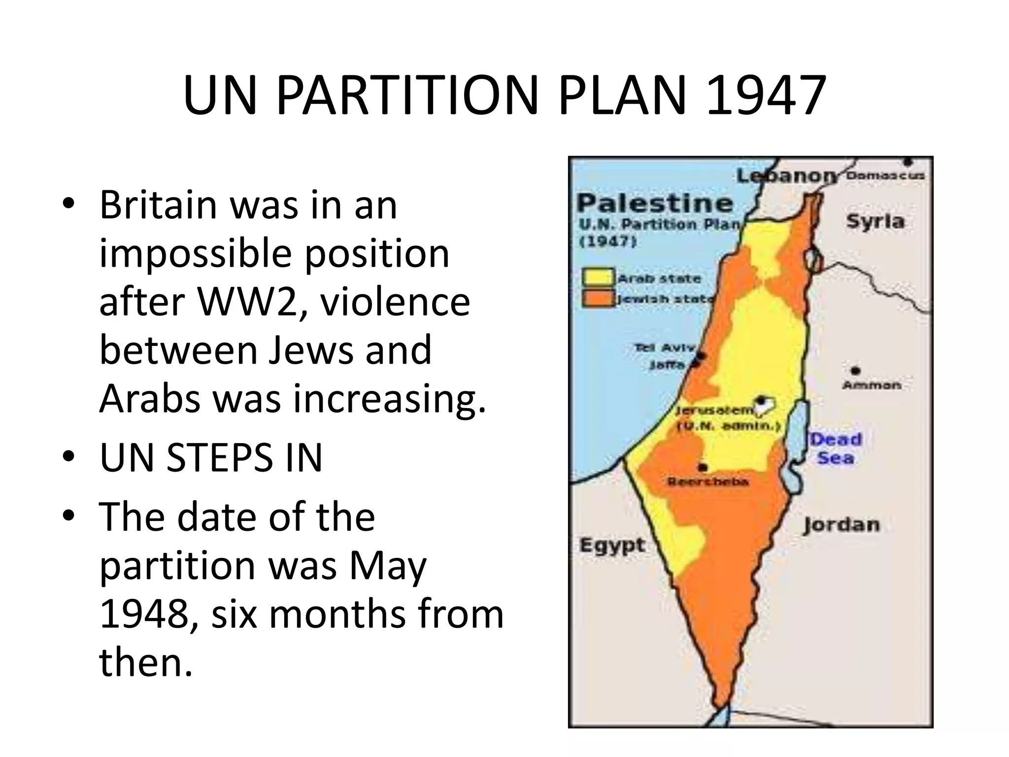 UN PARTITION PLAN 1947
• Britain was in an
  impossible position
  after WW2, violence
  between Jews and
  Arabs was increasing.
• UN STEPS IN
• The date of the
  partition was May
  1948, six months from
  then.
 
