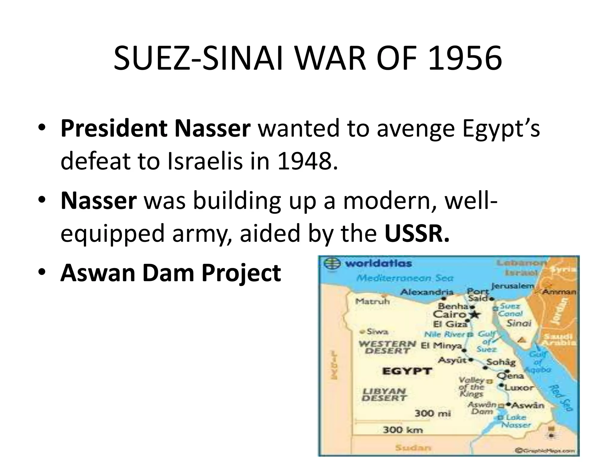 SUEZ-SINAI WAR OF 1956
• President Nasser wanted to avenge Egypt’s
  defeat to Israelis in 1948.
• Nasser was building up a modern, well-
  equipped army, aided by the USSR.
• Aswan Dam Project
 