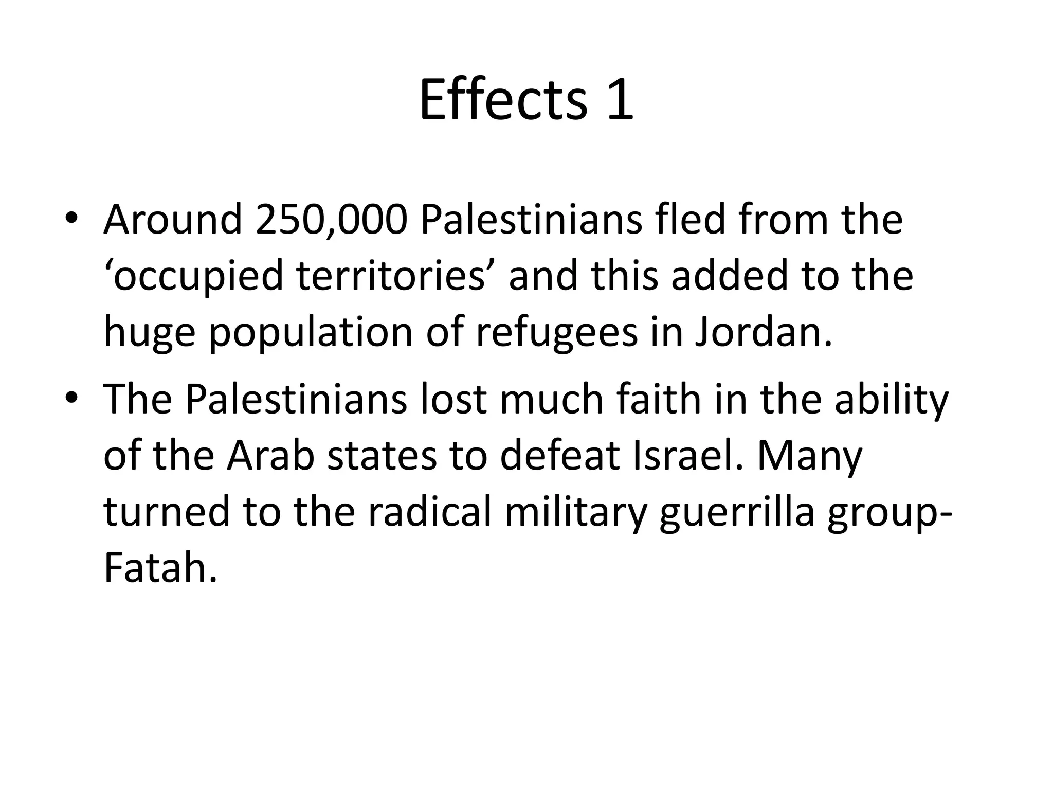 Effects 1
• Around 250,000 Palestinians fled from the
  ‘occupied territories’ and this added to the
  huge population of refugees in Jordan.
• The Palestinians lost much faith in the ability
  of the Arab states to defeat Israel. Many
  turned to the radical military guerrilla group-
  Fatah.
 