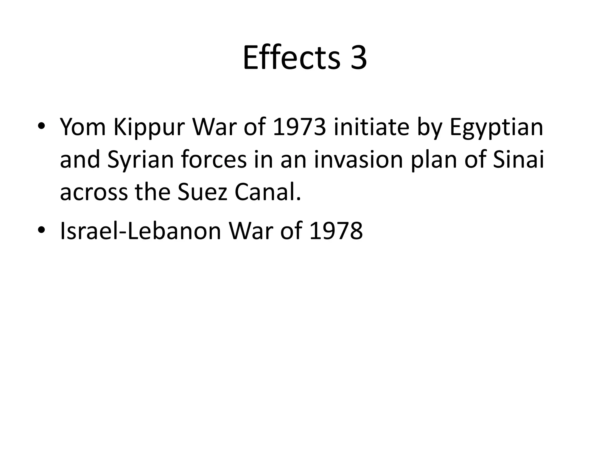 Effects 3
• Yom Kippur War of 1973 initiate by Egyptian
  and Syrian forces in an invasion plan of Sinai
  across the Suez Canal.
• Israel-Lebanon War of 1978
 