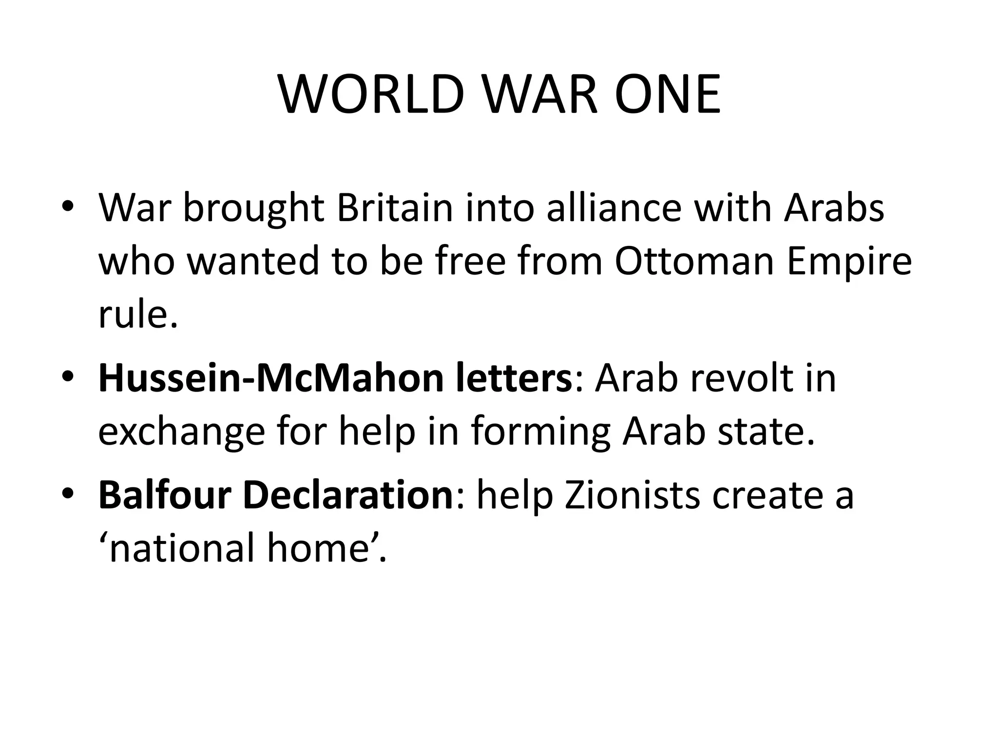 WORLD WAR ONE
• War brought Britain into alliance with Arabs
  who wanted to be free from Ottoman Empire
  rule.
• Hussein-McMahon letters: Arab revolt in
  exchange for help in forming Arab state.
• Balfour Declaration: help Zionists create a
  ‘national home’.
 