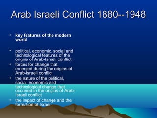 Arab Israeli Conflict 1880--1948Arab Israeli Conflict 1880--1948
• key features of the modern
world
• political, economic, social and
technological features of the
origins of Arab-Israeli conflict
• forces for change that
emerged during the origins of
Arab-Israeli conflict
• the nature of the political,
social, economic and
technological change that
occurred in the origins of Arab-
Israeli conflict
• the impact of change and the
formation of Israel
 