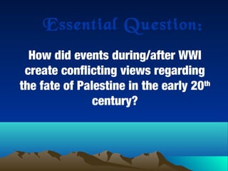 Essential Question:
How did events during/after WWI
create conflicting views regarding
the fate of Palestine in the early 20th
century?
 