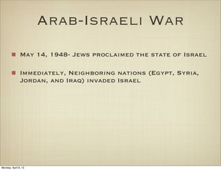 Arab-Israeli War
               May 14, 1948- Jews proclaimed the state of Israel

               Immediately, Neighboring nations (Egypt, Syria,
               Jordan, and Iraq) invaded Israel




Monday, April 8, 13
 