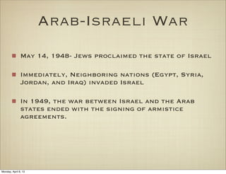 Arab-Israeli War
               May 14, 1948- Jews proclaimed the state of Israel

               Immediately, Neighboring nations (Egypt, Syria,
               Jordan, and Iraq) invaded Israel

               In 1949, the war between Israel and the Arab
               states ended with the signing of armistice
               agreements.




Monday, April 8, 13
 