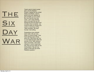 “Israel used to boast a great




  The
                      deal, and the Western
                      Powers, headed by the United
                      States and Britain, used to
                      ignore and even despise us
                      and consider us of no value.
                      But now that the time has




  Six
                      come - and I have already
                      said in the past that we will
                      decide the time and place and
                      not allow them to decide - we
                      must be ready for triumph and
                      not for a recurrence of the
                      1948 comedies. We shall



  Day                 triumph, God willing.

                      Preparations have already
                      been made. We are now
                      ready to confront Israel. They
                      have claimed many things



  War
                      about the 1956 Suez war, but
                      no one believed them after the
                      secrets of the 1956 collusion
                      were uncovered - that mean
                      collusion in which Israel took
                      part. Now we are ready for the
                      confrontation. We are now
                      ready to deal with the entire
                      Palestine question.”




Monday, April 8, 13
 