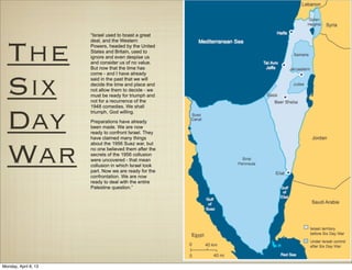 “Israel used to boast a great




  The
                      deal, and the Western
                      Powers, headed by the United
                      States and Britain, used to
                      ignore and even despise us
                      and consider us of no value.
                      But now that the time has




  Six
                      come - and I have already
                      said in the past that we will
                      decide the time and place and
                      not allow them to decide - we
                      must be ready for triumph and
                      not for a recurrence of the
                      1948 comedies. We shall



  Day                 triumph, God willing.

                      Preparations have already
                      been made. We are now
                      ready to confront Israel. They
                      have claimed many things



  War
                      about the 1956 Suez war, but
                      no one believed them after the
                      secrets of the 1956 collusion
                      were uncovered - that mean
                      collusion in which Israel took
                      part. Now we are ready for the
                      confrontation. We are now
                      ready to deal with the entire
                      Palestine question.”




Monday, April 8, 13
 