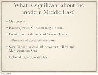 What is signiﬁcant about the
                        modern Middle East?
          • Oil reserves
          • Islamic, Jewish, Christian religious roots
          • Location on at the heart of War on Terror
                 – Presence of advanced weapons
          • Suez Canal as a vital link between the Red and
            Mediterranean Seas
          • Colonial legacies, instability



Monday, April 8, 13
 