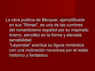 La obra poética de Bécquer, ejemplificada
en sus "Rimas", es una de las cumbres
del romanticismo español por su inspirado
lirismo, sencillez en la forma y elevada
sensibilidad.
"Leyendas" acentúa su figura romántica
con una inclinación novedosa por el relato
histórico y fantástico.

 