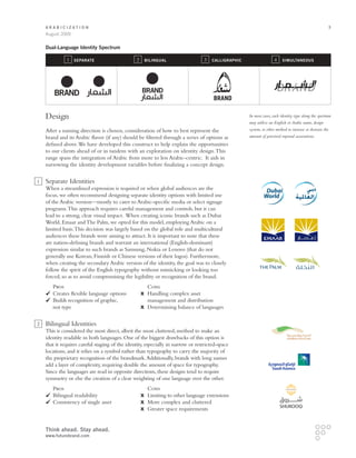 Arabicization                                                                                                                                      3
    August 2009


    Dual-Language Identity Spectrum

              1   Separate                      2   Bilingual                     3   CAlligraphic                  4     Simultaneous




                                                                                      BRAND

    Design                                                                                           In most cases, each identity type along the spectrum
                                                                                                     may utilize an English or Arabic name, design
    After a naming direction is chosen, consideration of how to best represent the                   system, or other method to increase or decrease the
    brand and its Arabic flavor (if any) should be filtered through a series of options as           amount of perceived regional associations.
    defined above. We have developed this construct to help explain the opportunities
    to our clients ahead of or in tandem with an exploration on identity design. This
    range spans the integration of Arabic from more to less Arabic-centric. It aids in
    narrowing the identity development variables before finalizing a concept design.

1   Separate Identities
    When a streamlined expression is required or when global audiences are the
    focus, we often recommend designing separate identity options with limited use
    of the Arabic version—mostly to cater to Arabic-specific media or select signage
    programs. This approach requires careful management and controls, but it can
    lead to a strong, clear visual impact. When creating iconic brands such as Dubai
    World, Emaar and The Palm, we opted for this model, employing Arabic on a
    limited basis. This decision was largely based on the global role and multicultural
    audiences these brands were aiming to attract. It is important to note that these
    are nation-defining brands and warrant an international (English-dominant)
    expression similar to such brands as Samsung, Nokia or Lenovo (that do not
    generally use Korean, Finnish or Chinese versions of their logos). Furthermore,
    when creating the secondary Arabic version of the identity, the goal was to closely
    follow the spirit of the English typography without mimicking or looking too
    forced, so as to avoid compromising the legibility or recognition of the brand.
    	   Pros		 Cons
      	 Creates flexible language options	  	Handling complex asset
      	 uilds recognition of graphic,		 management and distribution
        B
    	 not type	                            	Determining balance of languages


2   Bilingual Identities
    This is considered the most direct, albeit the most cluttered, method to make an
    identity readable in both languages. One of the biggest drawbacks of this option is
    that it requires careful staging of the identity, especially in narrow or restricted-space
    locations, and it relies on a symbol rather than typography to carry the majority of
    the proprietary recognition of the brandmark. Additionally, brands with long names
    add a layer of complexity, requiring double the amount of space for typography.
    Since the languages are read in opposite directions, these designs tend to require
    symmetry or else the creation of a clear weighting of one language over the other.
    	  Pros		                                         Cons
     	 Bilingual readability	       	                 Limiting to other language extensions
     	 onsistency of single asset	
       C                            	                 More complex and cluttered
    		                              	                 Greater space requirements


    Think ahead. Stay ahead.
    www.futurebrand.com
 