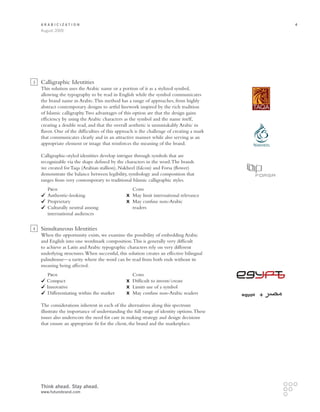 Arabicization                                                                                  4
    August 2009




3   Calligraphic Identities
    This solution uses the Arabic name or a portion of it as a stylized symbol,
    allowing the typography to be read in English while the symbol communicates
    the brand name in Arabic. This method has a range of approaches, from highly
    abstract contemporary designs to artful linework inspired by the rich tradition
    of Islamic calligraphy. Two advantages of this option are that the design gains
    efficiency by using the Arabic characters as the symbol and the name itself,
    creating a double read, and that the overall aesthetic is unmistakably Arabic in
    flavor. One of the difficulties of this approach is the challenge of creating a mark
    that communicates clearly and in an attractive manner while also serving as an
    appropriate element or image that reinforces the meaning of the brand.

    Calligraphic-styled identities develop intrigue through symbols that are
    recognizable via the shape defined by the characters in the word. The brands
    we created for Taqa (Arabian stallion), Nakheel (falcon) and Forsa (flower)
    demonstrate the balance between legibility, symbology and composition that
    ranges from very contemporary to traditional Islamic calligraphic styles.
    	   Pros		                                     Cons
      	 Authentic-looking	         	               May limit international relevance
      	 Proprietary	               	              May confuse non-Arabic
      	 Culturally neutral among		                 readers
    	 international audiences

4   Simultaneous Identities
    When the opportunity exists, we examine the possibility of embedding Arabic
    and English into one wordmark composition. This is generally very difficult
    to achieve as Latin and Arabic typographic characters rely on very different
    underlying structures. When successful, this solution creates an effective bilingual
    palindrome—a rarity where the word can be read from both ends without its
    meaning being affected.
    	    Pros		 Cons
         Compact	                            	Difficult to invent/create
         Innovative	                         	 Limits use of a symbol
        	 ifferentiating within the market	
         D                                   	May confuse non-Arabic readers              egypt

    The considerations inherent in each of the alternatives along this spectrum
    illustrate the importance of understanding the full range of identity options. These
    issues also underscore the need for care in making strategy and design decisions
    that ensure an appropriate fit for the client, the brand and the marketplace.




    Think ahead. Stay ahead.
    www.futurebrand.com
 