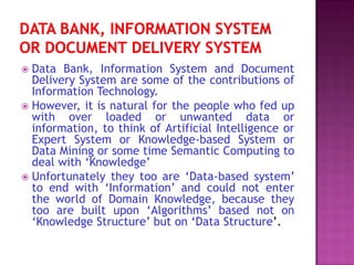  Data Bank, Information System and Document
  Delivery System are some of the contributions of
  Information Technology.
 However, it is natural for the people who fed up
  with over loaded or unwanted data or
  information, to think of Artificial Intelligence or
  Expert System or Knowledge-based System or
  Data Mining or some time Semantic Computing to
  deal with ‘Knowledge’
 Unfortunately they too are ‘Data-based system’
  to end with ‘Information’ and could not enter
  the world of Domain Knowledge, because they
  too are built upon ‘Algorithms’ based not on
  ‘Knowledge Structure’ but on ‘Data Structure’.
 