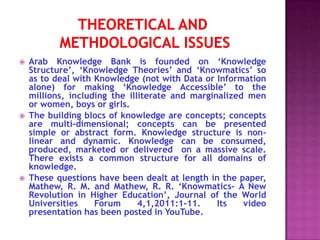    Arab Knowledge Bank is founded on ‘Knowledge
    Structure’, ‘Knowledge Theories’ and ‘Knowmatics’ so
    as to deal with Knowledge (not with Data or Information
    alone) for making ‘Knowledge Accessible’ to the
    millions, including the illiterate and marginalized men
    or women, boys or girls.
   The building blocs of knowledge are concepts; concepts
    are multi-dimensional; concepts can be presented
    simple or abstract form. Knowledge structure is non-
    linear and dynamic. Knowledge can be consumed,
    produced, marketed or delivered on a massive scale.
    There exists a common structure for all domains of
    knowledge.
   These questions have been dealt at length in the paper,
    Mathew, R. M. and Mathew, R. R. ‘Knowmatics- A New
    Revolution in Higher Education’, Journal of the World
    Universities    Forum      4,1,2011:1-11.    Its   video
    presentation has been posted in YouTube.
 