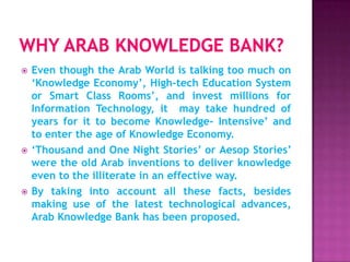    Even though the Arab World is talking too much on
    ‘Knowledge Economy’, High-tech Education System
    or Smart Class Rooms’, and invest millions for
    Information Technology, it may take hundred of
    years for it to become Knowledge- Intensive’ and
    to enter the age of Knowledge Economy.
   ‘Thousand and One Night Stories’ or Aesop Stories’
    were the old Arab inventions to deliver knowledge
    even to the illiterate in an effective way.
   By taking into account all these facts, besides
    making use of the latest technological advances,
    Arab Knowledge Bank has been proposed.
 
