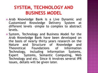  Arab Knowledge Bank is a Live Dynamic and
  Customized Knowledge Delivery System at
  different levels –simple to complex to abstract
  levels.
 System, Technology and Business Model for the
  Arab Knowledge Bank have been developed on
  the basis of nearly thirty years research on the
  Nature and Structure of Knowledge and
  Theoretical      Foundations      of Information
  Technology, including Information Systems,
  Expert     Systems, Semantic Computing, Web
  Technology and etc. Since it involves several IPR
  issues, details will be given later.
 