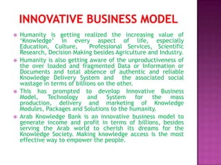    Humanity is getting realized the increasing value of
    ‘Knowledge’ in every aspect of life, especially
    Education, Culture,       Professional Services, Scientific
    Research, Decision Making besides Agriculture and Industry.
   Humanity is also getting aware of the unproductiveness of
    the over loaded and fragmented Data or Information or
    Documents and total absence of authentic and reliable
    Knowledge Delivery System and the associated social
    wastage in terms of billions on the other.
   This has prompted to develop Innovative Business
    Model, Technology and           System     for the mass
    production, delivery and marketing of Knowledge
    Modules, Packages and Solutions to the humanity.
   Arab Knowledge Bank is an innovative business model to
    generate income and profit in terms of billions, besides
    serving the Arab world to cherish its dreams for the
    Knowledge Society. Making knowledge access is the most
    effective way to empower the people.
 