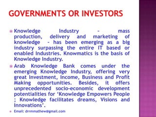  Knowledge           Industry     –       mass
  production, delivery and marketing of
  knowledge – has been emerging as a big
  industry surpassing the entire IT based or
  enabled Industries. Knowmatics is the basis of
  Knowledge Industry.
 Arab   Knowledge Bank comes under the
  emerging Knowledge Industry, offering very
  great Investment, Income, Business and Profit
  Making opportunities. Besides, it offers
  unprecedented socio-economic development
  potentialities for ‘Knowledge Empowers People
  ; Knowledge facilitates dreams, Visions and
  Innovations’.
   Email: drrmmathew@gmail.com
 