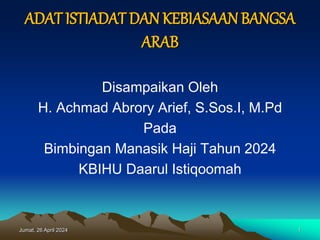 ADAT ISTIADAT DAN KEBIASAANBANGSA
ARAB
Disampaikan Oleh
H. Achmad Abrory Arief, S.Sos.I, M.Pd
Pada
Bimbingan Manasik Haji Tahun 2024
KBIHU Daarul Istiqoomah
Jumat, 26 April 2024 1
 
