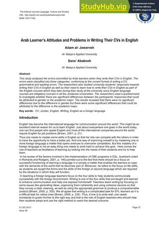 The Internet Journal Language, Culture and Society
URL: http://aaref.com.au/en/publications/journal/
ISSN 1327-774X
© LSC-2013 Page 72
Issue 36
Arab Learner’s Attitudes and Problems in Writing Their CVs in English
Adam al- Jawarneh
Al- Balqa’a Applied University
Sana’ Ababneh
Al- Balqa’a Applied University
Abstract
This study analyzed the errors committed by Arab learners when they write their CVs in English. The
errors were classified into three categories: conforming to the correct format of writing a CV,
grammatical and spelling errors. The researchers also studied university students’ responses towards
writing their CVs in English as well as their need to learn how to write their CVs in English as part of
the English courses which they take during their study at the university since English language
courses are obligatory courses in all the Jordanian universities. The researchers used a questionnaire
to investigate whether there are significant differences between the participants’ responses that could
be attributed to gender or the academic major. The results revealed that there were no significant
differences due to the difference in gender but there were some significant differences that could be
attributed to the difference in the academic major.
Key words: CV, Jordan, English, Writing, English as a foreign language
Introduction
English has become the international language for communication around the world. This might be an
excellent internal reason for us to learn English. Just about everywhere one goes in the world today,
one can find people who speak English and most of the international companies around the world
require English for job positions (Brown, 2001, p. 21).
Thus one needs to master some skills in English so that he/ she can compete with the others in order
to have the opportunity to have a better job. And one way of improving oneself is by mastering one or
more foreign language a matter that opens avenues to overcome competitors. But this mastery of a
foreign language is not an easy thing one needs to work hard to achieve this goal. Here comes the
role of teachers as facilitators of learning by looking into the needs of their students and try to help
them.
In his review of the factors involved in the implementation of CBE programs in ESL, Auerbach (cited
in Richards and Rodgers, 2001, p. 146) pointed out to the fact that there should be a focus on
successful functioning of learning a language in a society a matter that enables the learners to cope
with the demands of the world that he becomes part of. Moreover, he refers to the focus on life skills,
as students are taught the forms and the skills of the foreign or second language which are required
by the situations in which they will function.
In teaching a foreign language teachers focus on the four skills to help students communicate
successfully with the foreign environment. Writing is one of the four skills that are taught and learned
to enhance communication and help one express him/herself. Teachers teach writing by focusing on
some issues like generating ideas, organizing them coherently and using cohesive devices so that
they convey a clear meaning, as well as using the appropriate grammar to produce a comprehensible
product (Brown, 2000, p. 335). We all agree that writing is a complicated task for EFL learners as it is
a difficult task for native ones (Brown, 2000, p. 335). Thus, if one is to write well, one needs
somebody to guide him/her to the right way and that is the role of English teachers who should help
their students adopt and use the right method to reach the desired outcome.
 