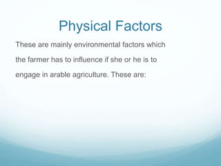 Physical Factors
These are mainly environmental factors which
the farmer has to influence if she or he is to
engage in arable agriculture. These are:
 