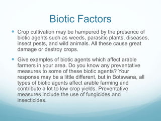 Biotic Factors
 Crop cultivation may be hampered by the presence of
biotic agents such as weeds, parasitic plants, diseases,
insect pests, and wild animals. All these cause great
damage or destroy crops.
 Give examples of biotic agents which affect arable
farmers in your area. Do you know any preventative
measures to some of these biotic agents? Your
response may be a little different, but in Botswana, all
types of biotic agents affect arable farming and
contribute a lot to low crop yields. Preventative
measures include the use of fungicides and
insecticides.
 